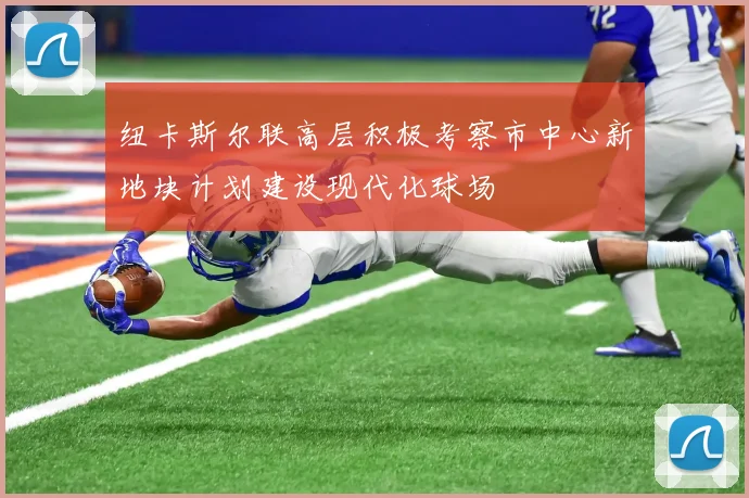 纽卡斯尔联高层积极考察市中心新地块计划建设现代化球场