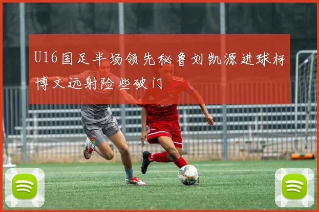 U16国足半场领先秘鲁刘凯源进球柯博文远射险些破门