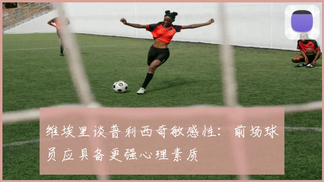 维埃里谈普利西奇敏感性：前场球员应具备更强心理素质