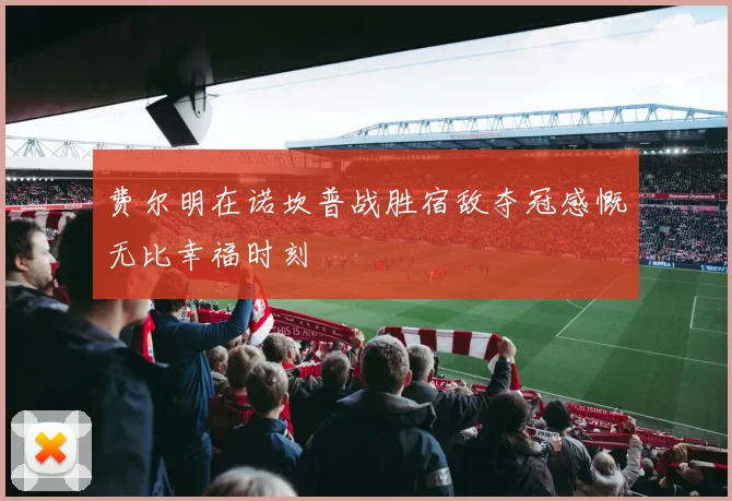 费尔明在诺坎普战胜宿敌夺冠感慨无比幸福时刻