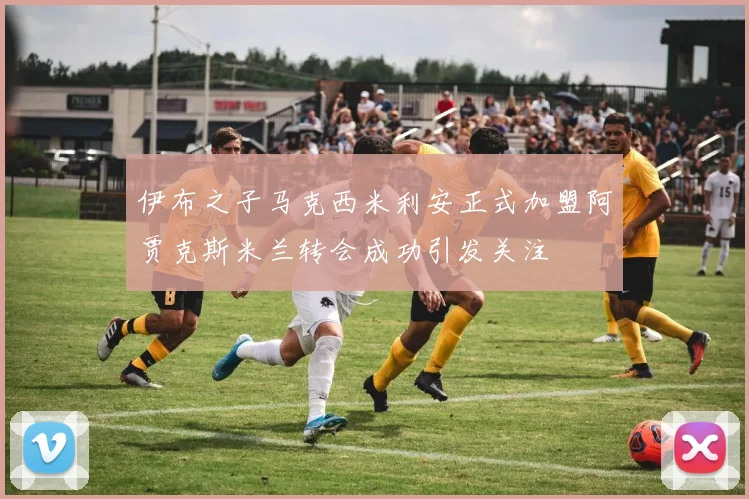 伊布之子马克西米利安正式加盟阿贾克斯米兰转会成功引发关注