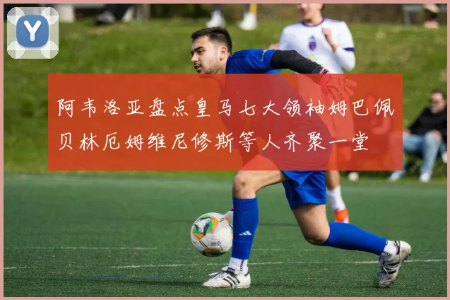 阿韦洛亚盘点皇马七大领袖姆巴佩贝林厄姆维尼修斯等人齐聚一堂