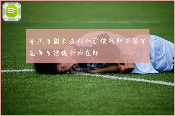 齐沃与国米谈判加薪续约即将签字孔蒂与德佬会面在即