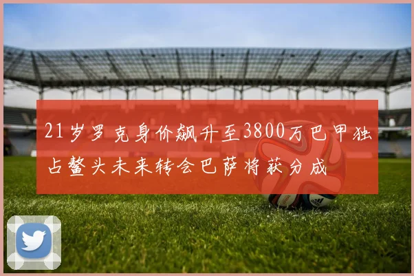 21岁罗克身价飙升至3800万巴甲独占鳌头未来转会巴萨将获分成