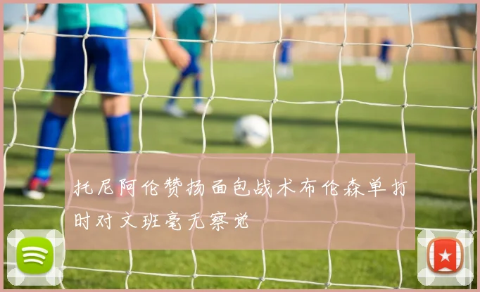 托尼阿伦赞扬面包战术布伦森单打时对文班毫无察觉