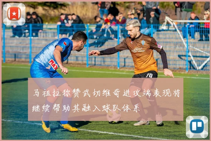 马祖拉称赞武切维奇进攻端表现将继续帮助其融入球队体系