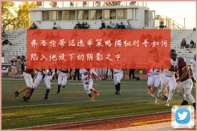 弗洛伦蒂诺选举策略揭秘对手如何陷入他设下的阴影之中