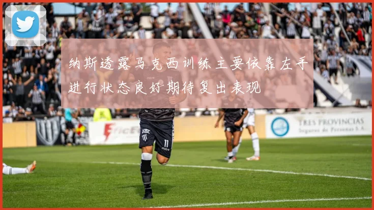 纳斯透露马克西训练主要依靠左手进行状态良好期待复出表现