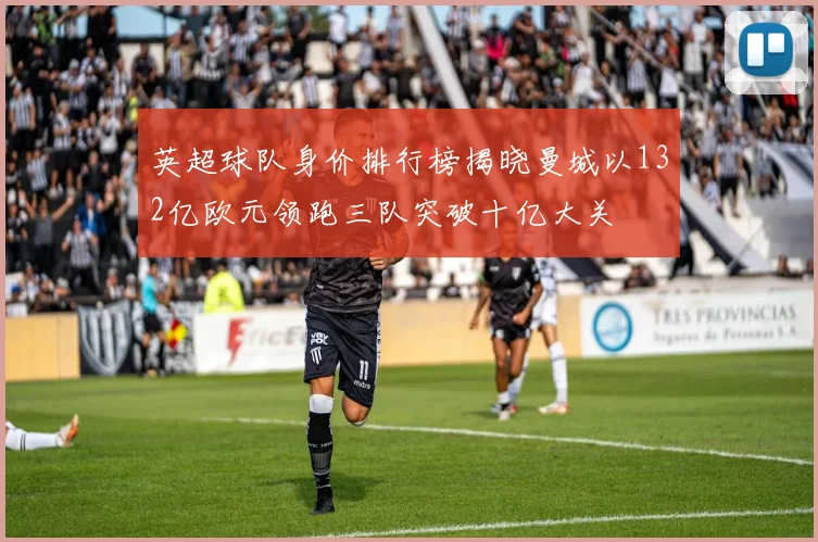 英超球队身价排行榜揭晓曼城以132亿欧元领跑三队突破十亿大关