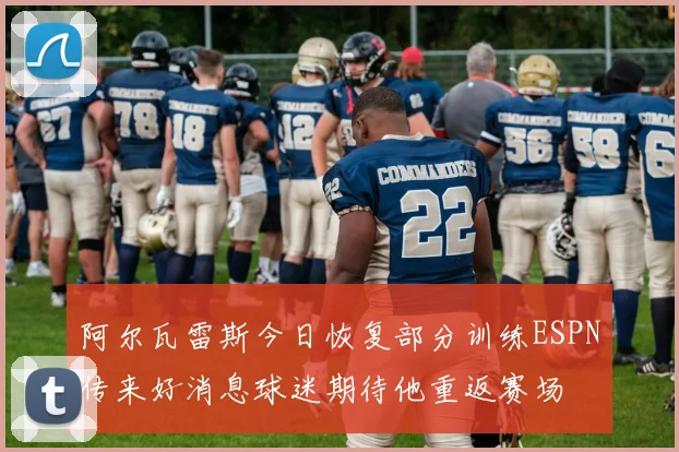 阿尔瓦雷斯今日恢复部分训练ESPN传来好消息球迷期待他重返赛场