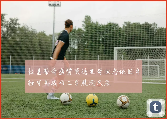拉基蒂奇盛赞莫德里奇状态依旧年轻可再战两三季展现风采