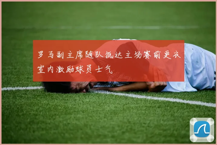 罗马副主席随队抵达主场赛前更衣室内激励球员士气