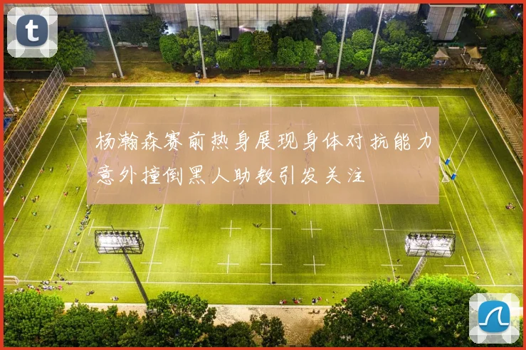杨瀚森赛前热身展现身体对抗能力意外撞倒黑人助教引发关注