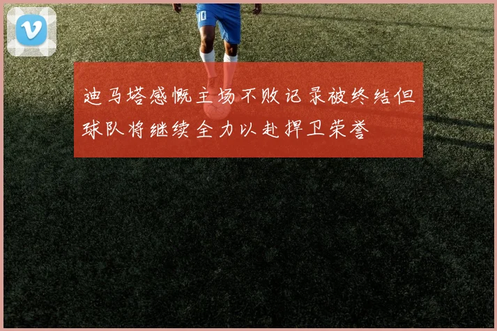 迪马塔感慨主场不败记录被终结但球队将继续全力以赴捍卫荣誉