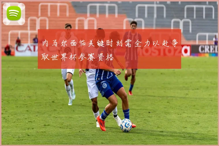 内马尔面临关键时刻需全力以赴争取世界杯参赛资格