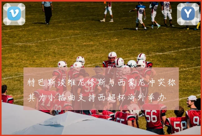 特巴斯谈维尼修斯与西蒙尼冲突称其为小插曲支持西超杯海外举办