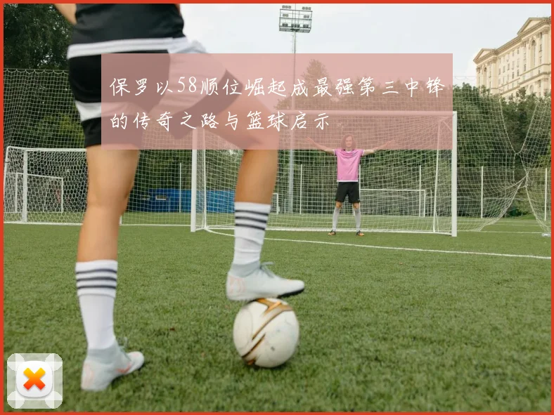 保罗以58顺位崛起成最强第三中锋的传奇之路与篮球启示