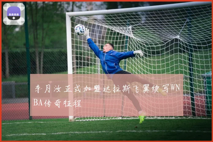 李月汝正式加盟达拉斯飞翼续写WNBA传奇征程