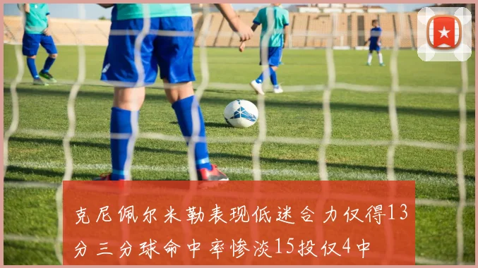 克尼佩尔米勒表现低迷合力仅得13分三分球命中率惨淡15投仅4中