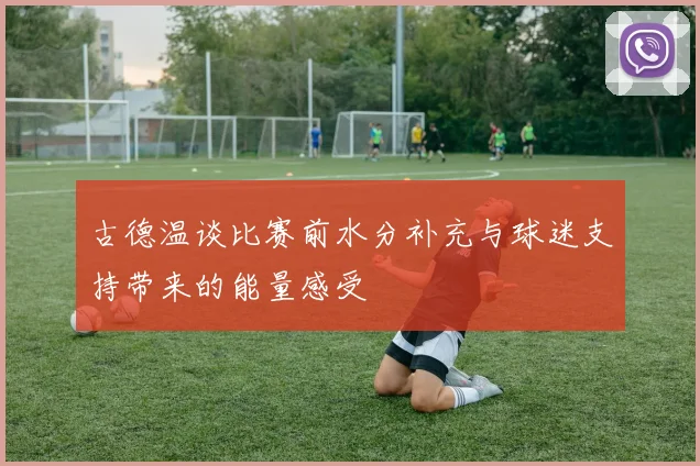 古德温谈比赛前水分补充与球迷支持带来的能量感受