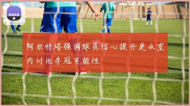 阿尔特塔强调球员信心提升更衣室内讨论夺冠可能性