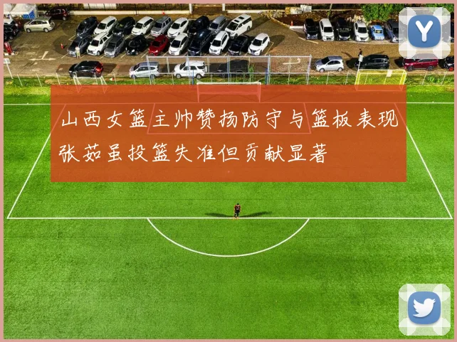 山西女篮主帅赞扬防守与篮板表现张茹虽投篮失准但贡献显著