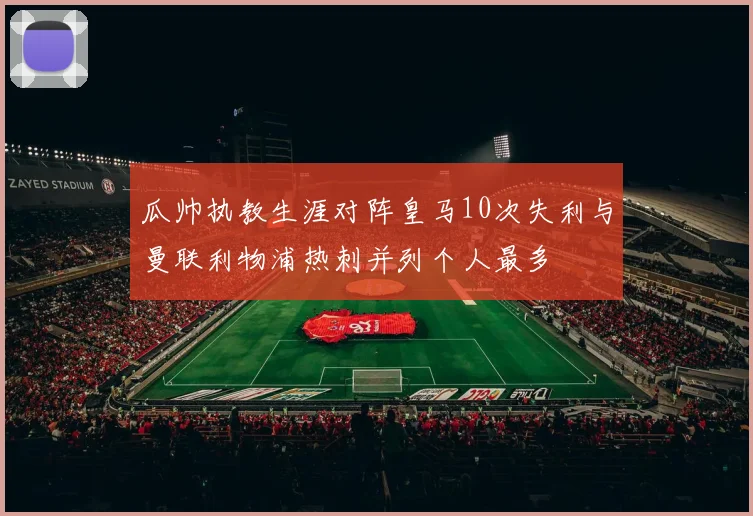 瓜帅执教生涯对阵皇马10次失利与曼联利物浦热刺并列个人最多