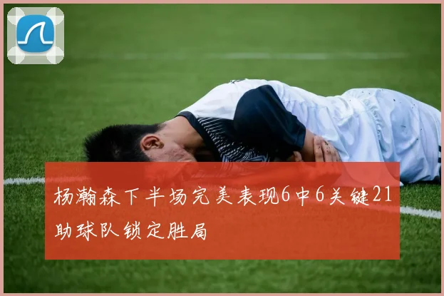 杨瀚森下半场完美表现6中6关键21助球队锁定胜局