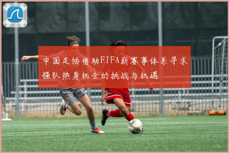 中国足协借助FIFA新赛事体系寻求强队热身机会的挑战与机遇