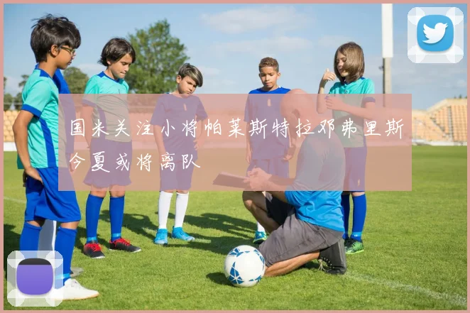国米关注小将帕莱斯特拉邓弗里斯今夏或将离队